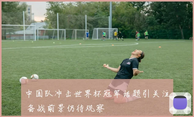中国队冲击世界杯冠军话题引关注 备战前景仍待观察