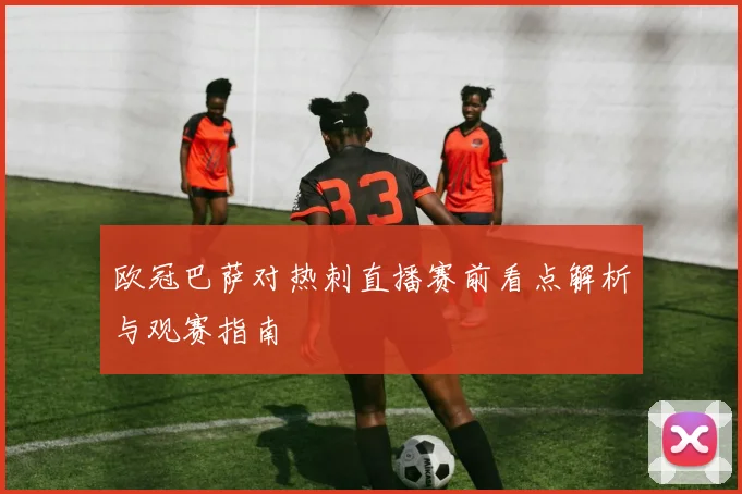 欧冠巴萨对热刺直播赛前看点解析与观赛指南