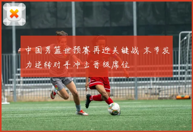 中国男篮世预赛再迎关键战 末节发力逆转对手冲击晋级席位