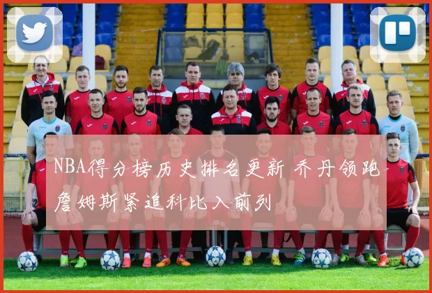 NBA得分榜历史排名更新 乔丹领跑詹姆斯紧追科比入前列