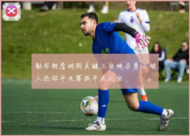 勒布朗詹姆斯关键三分绝杀勇士湖人西部半决赛扳平大比分