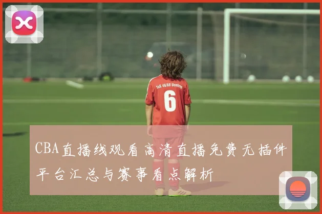 CBA直播线观看高清直播免费无插件平台汇总与赛事看点解析