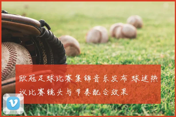 欧冠足球比赛集锦音乐发布 球迷热议比赛镜头与节奏配合效果