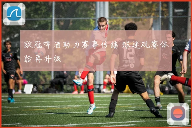 欧冠啤酒助力赛事传播 球迷观赛体验再升级