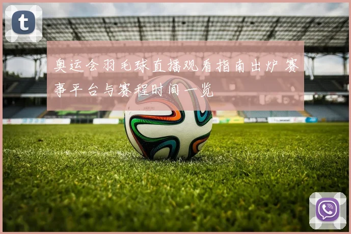 奥运会羽毛球直播观看指南出炉 赛事平台与赛程时间一览