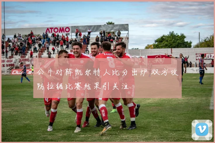 公牛对阵凯尔特人比分出炉 双方攻防拉锯比赛结果引关注