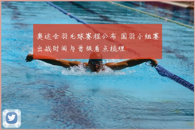 奥运会羽毛球赛程公布 国羽小组赛出战时间与晋级看点梳理