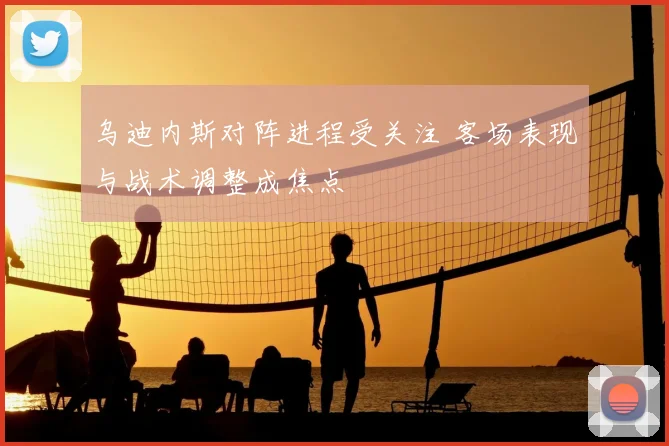 乌迪内斯对阵进程受关注 客场表现与战术调整成焦点