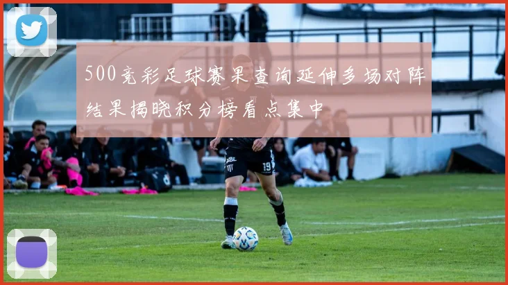 500竞彩足球赛果查询延伸多场对阵结果揭晓积分榜看点集中