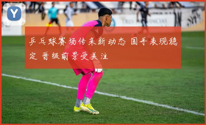 乒乓球赛场传来新动态 国手表现稳定 晋级前景受关注