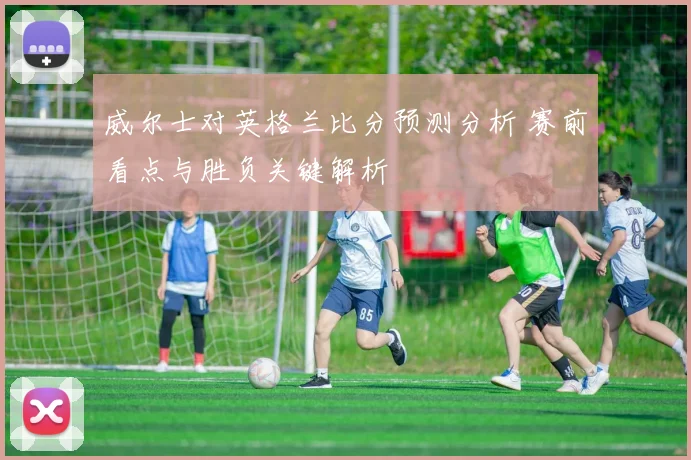 威尔士对英格兰比分预测分析 赛前看点与胜负关键解析