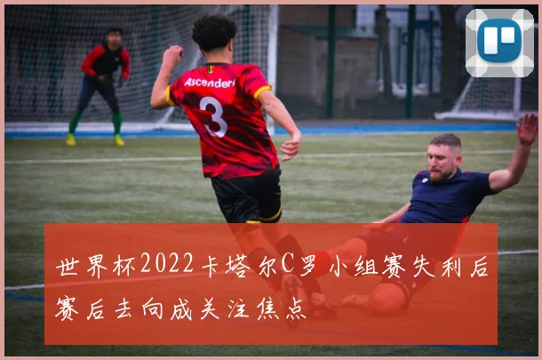 世界杯2022卡塔尔C罗小组赛失利后赛后去向成关注焦点
