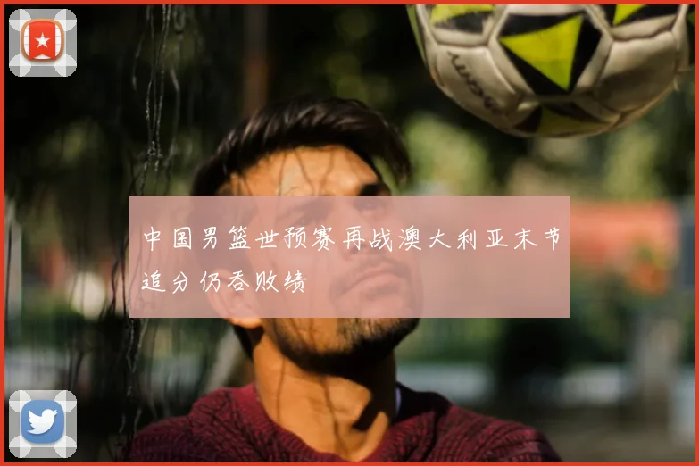 中国男篮世预赛再战澳大利亚末节追分仍吞败绩