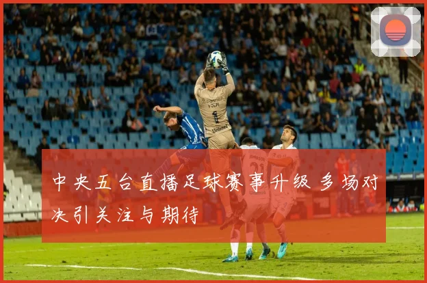 中央五台直播足球赛事升级 多场对决引关注与期待