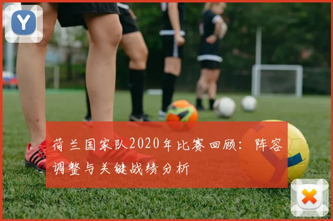 荷兰国家队2020年比赛回顾：阵容调整与关键战绩分析