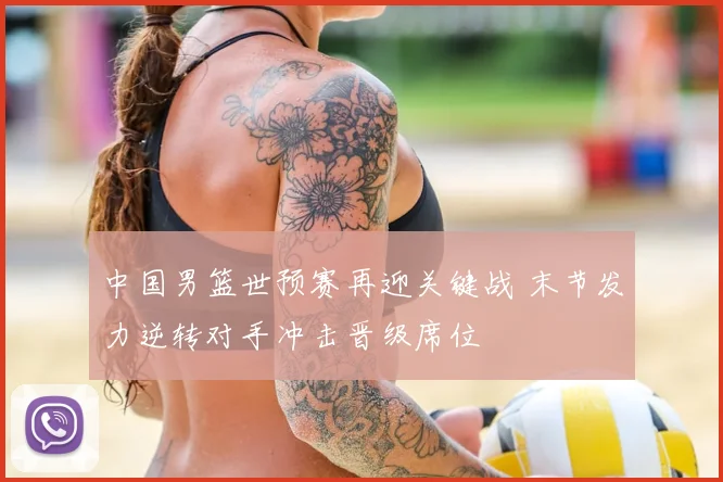 中国男篮世预赛再迎关键战 末节发力逆转对手冲击晋级席位