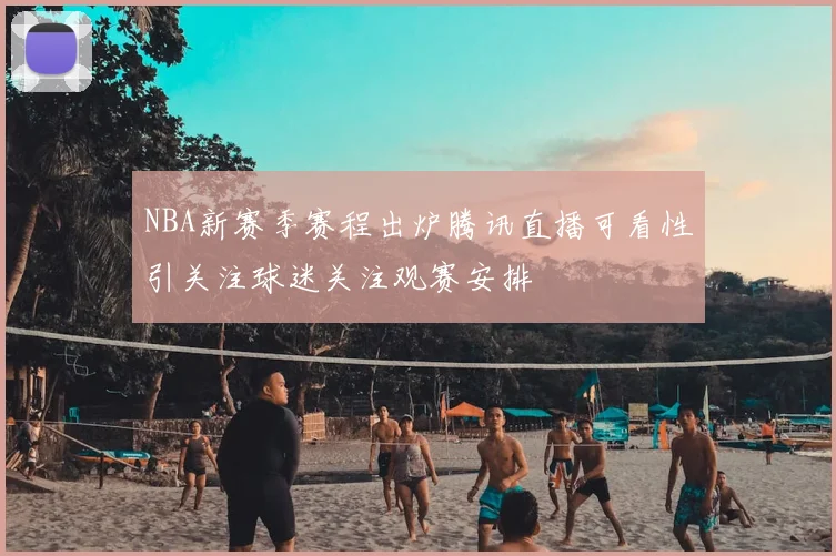 NBA新赛季赛程出炉腾讯直播可看性引关注球迷关注观赛安排