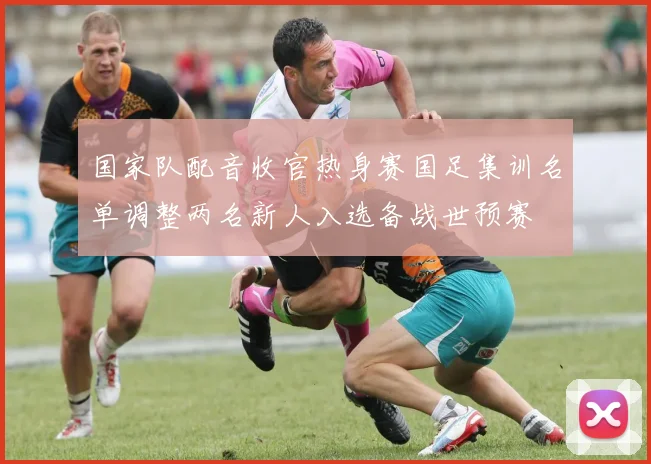 国家队配音收官热身赛国足集训名单调整两名新人入选备战世预赛