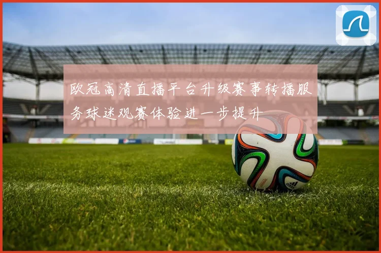 欧冠高清直播平台升级赛事转播服务球迷观赛体验进一步提升