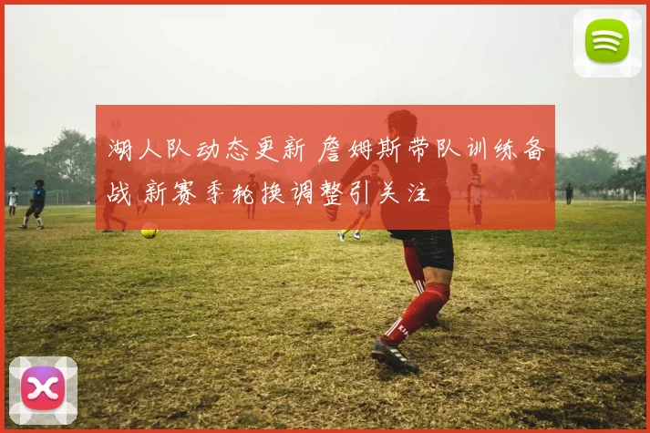 湖人队动态更新 詹姆斯带队训练备战 新赛季轮换调整引关注
