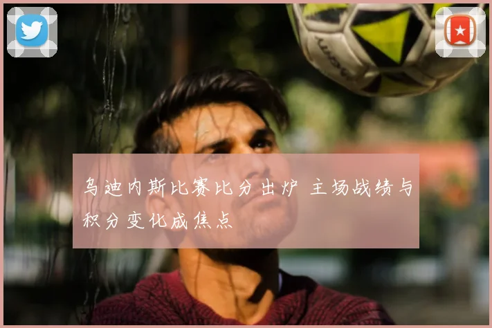 乌迪内斯比赛比分出炉 主场战绩与积分变化成焦点