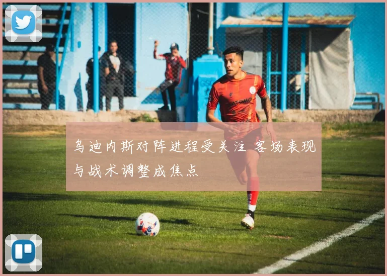 乌迪内斯对阵进程受关注 客场表现与战术调整成焦点