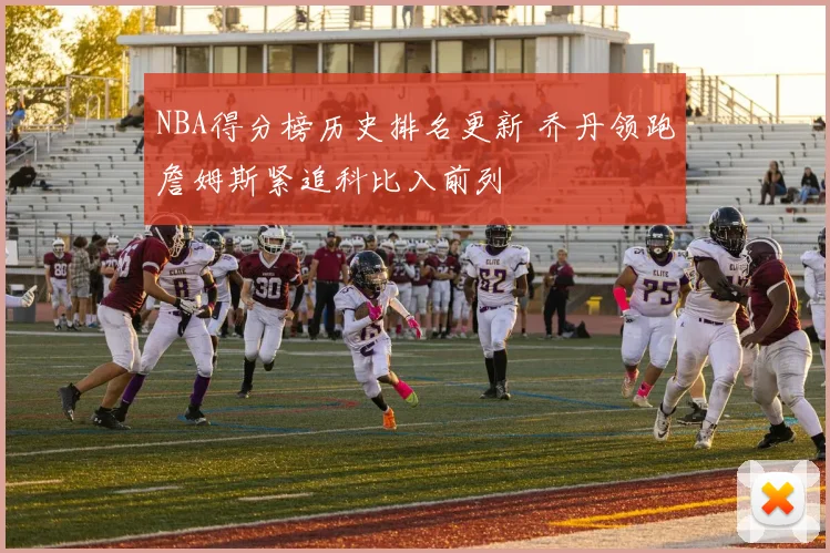 NBA得分榜历史排名更新 乔丹领跑詹姆斯紧追科比入前列