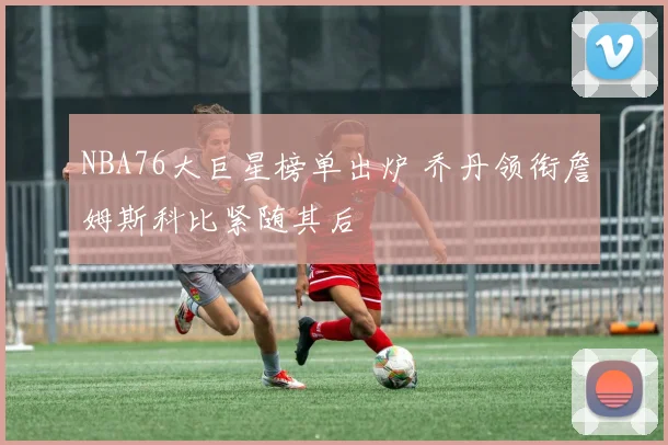 NBA76大巨星榜单出炉 乔丹领衔詹姆斯科比紧随其后