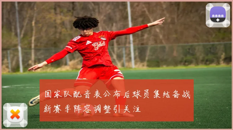 国家队配音表公布后球员集结备战新赛季阵容调整引关注