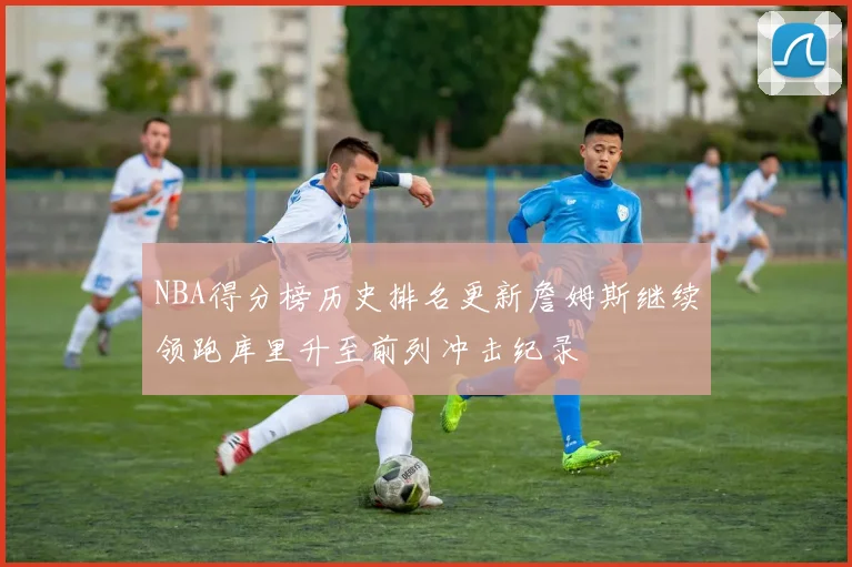 NBA得分榜历史排名更新詹姆斯继续领跑库里升至前列冲击纪录