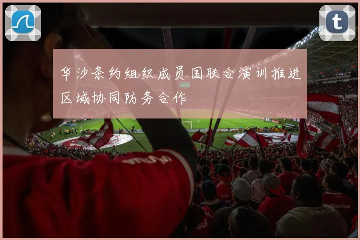 华沙条约组织成员国联合演训推进区域协同防务合作