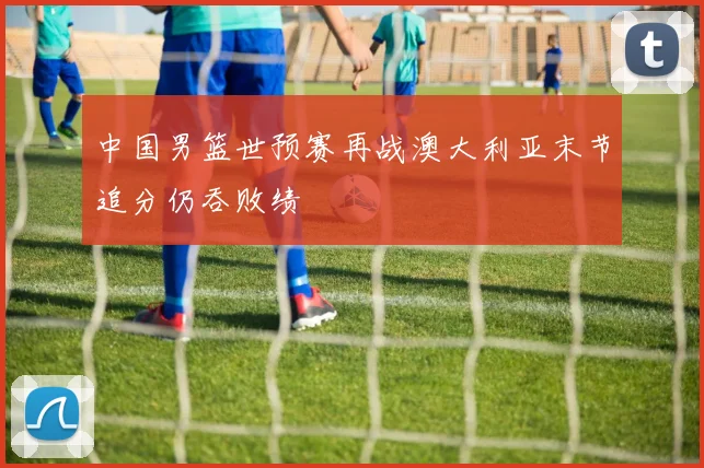 中国男篮世预赛再战澳大利亚末节追分仍吞败绩