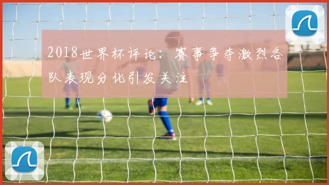 2018世界杯评论:赛事争夺激烈各队表现分化引发关注
