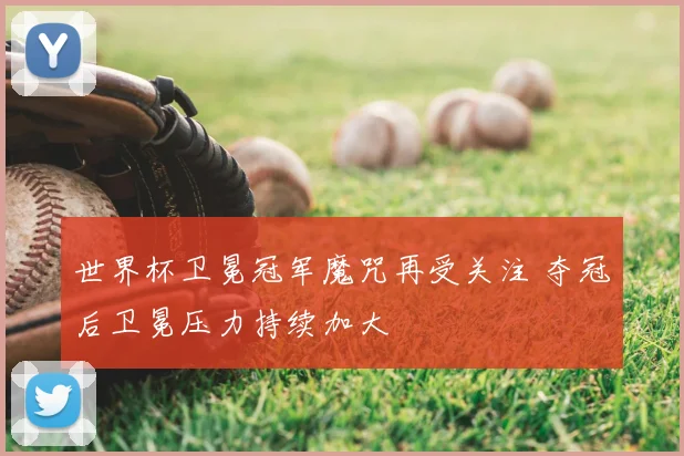 世界杯卫冕冠军魔咒再受关注 夺冠后卫冕压力持续加大