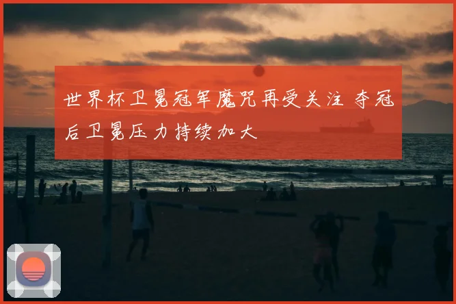 世界杯卫冕冠军魔咒再受关注 夺冠后卫冕压力持续加大