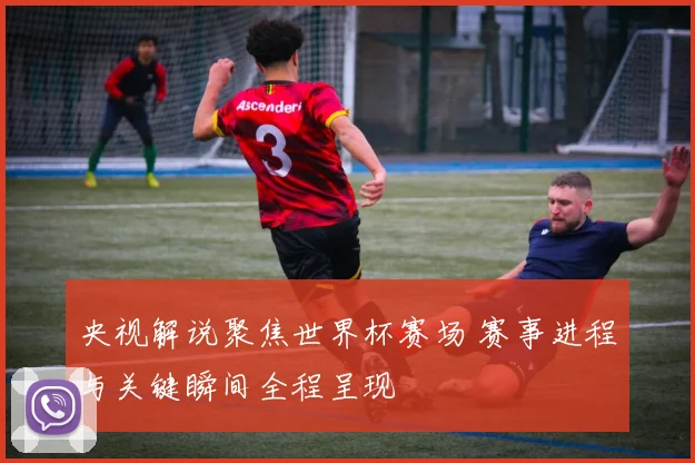 央视解说聚焦世界杯赛场 赛事进程与关键瞬间全程呈现