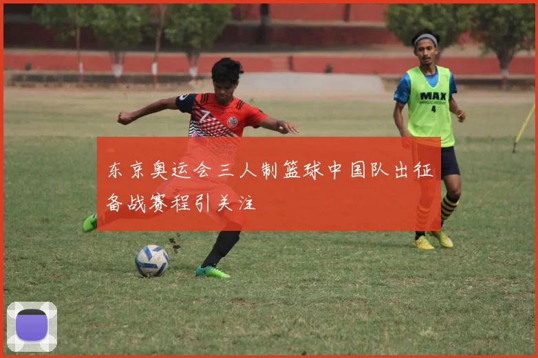 东京奥运会三人制篮球中国队出征备战赛程引关注
